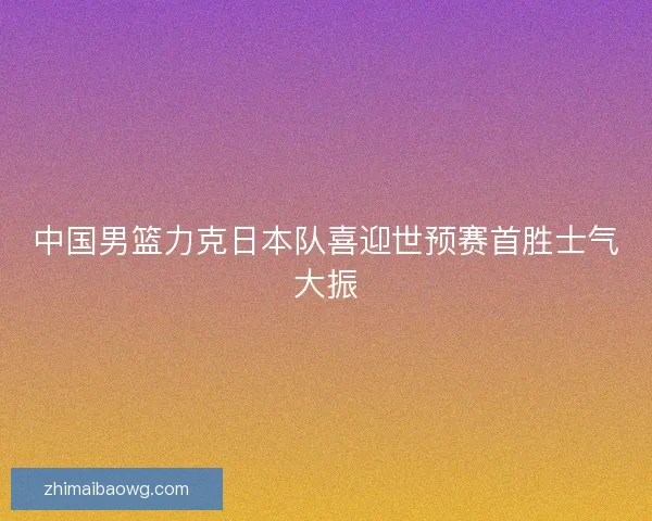 中国男篮力克日本队喜迎世预赛首胜士气大振