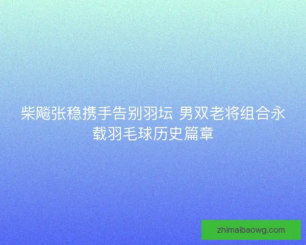 柴飚张稳携手告别羽坛 男双老将组合永载羽毛球历史篇章