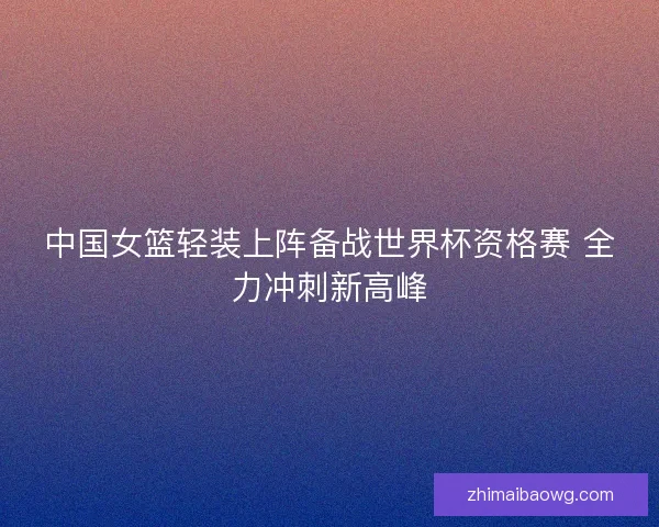 中国女篮轻装上阵备战世界杯资格赛 全力冲刺新高峰