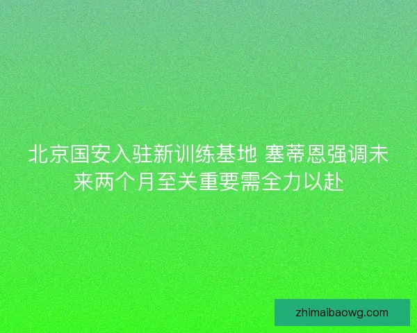 北京国安入驻新训练基地 塞蒂恩强调未来两个月至关重要需全力以赴