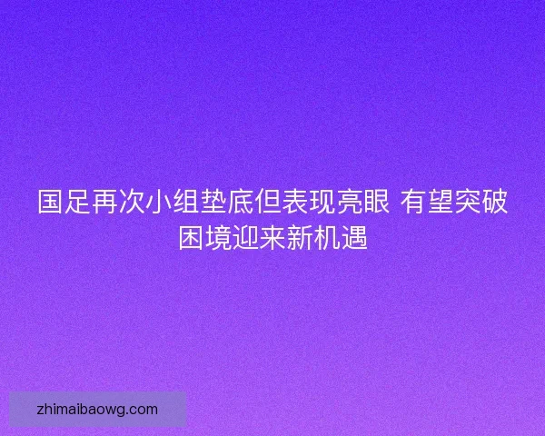 国足再次小组垫底但表现亮眼 有望突破困境迎来新机遇