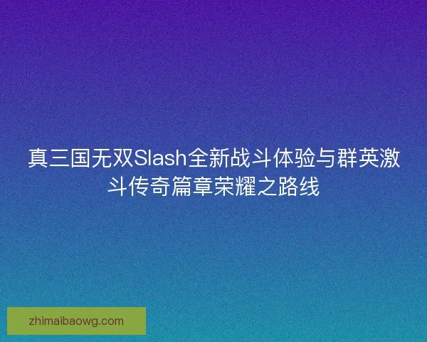 真三国无双Slash全新战斗体验与群英激斗传奇篇章荣耀之路线