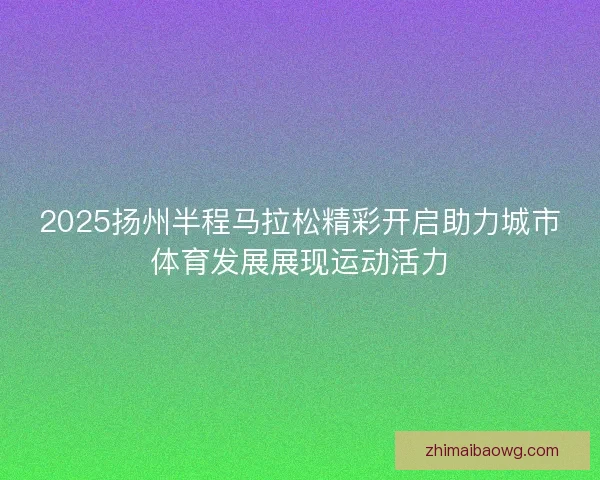 2025扬州半程马拉松精彩开启助力城市体育发展展现运动活力 2025扬州半程马拉松精彩开启助力城市体育发展展现运动活力