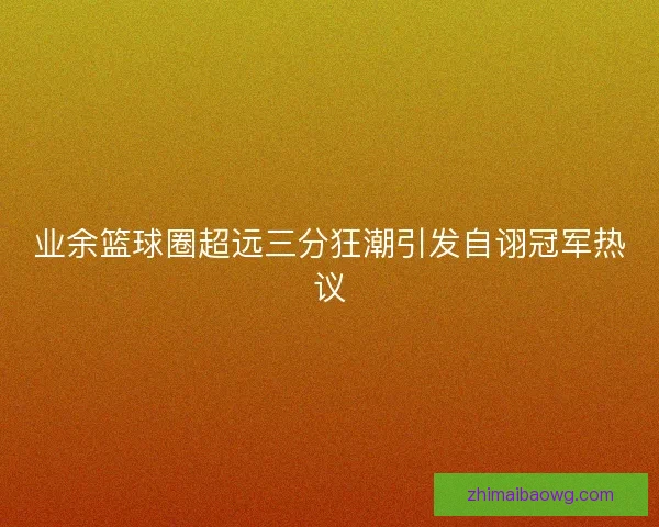 业余篮球圈超远三分狂潮引发自诩冠军热议 业余篮球圈超远三分狂潮引发自诩冠军热议