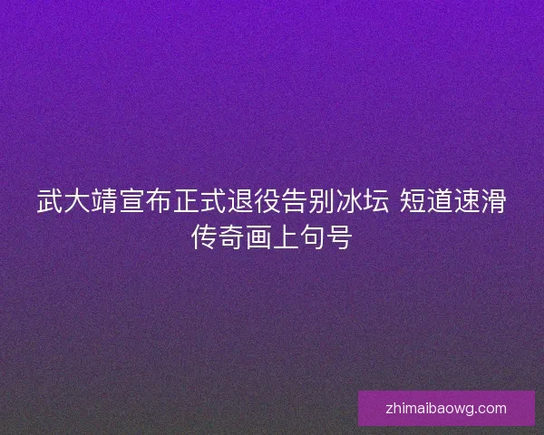 武大靖宣布正式退役告别冰坛 短道速滑传奇画上句号 武大靖宣布正式退役告别冰坛 短道速滑传奇画上句号