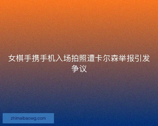 女棋手携手机入场拍照遭卡尔森举报引发争议