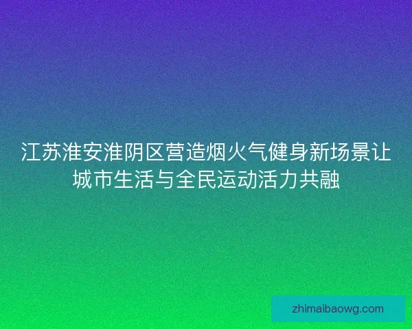 江苏淮安淮阴区营造烟火气健身新场景让城市生活与全民运动活力共融 江苏淮安淮阴区营造烟火气健身新场景让城市生活与全民运动活力共融