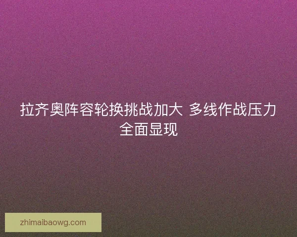 拉齐奥阵容轮换挑战加大 多线作战压力全面显现