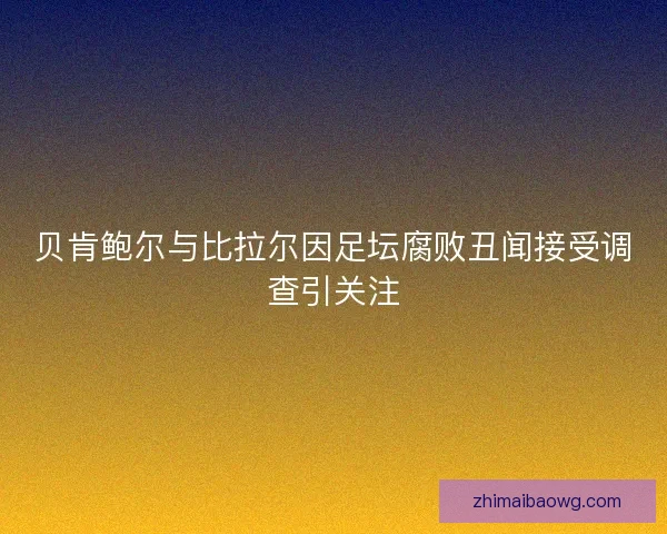 贝肯鲍尔与比拉尔因足坛腐败丑闻接受调查引关注