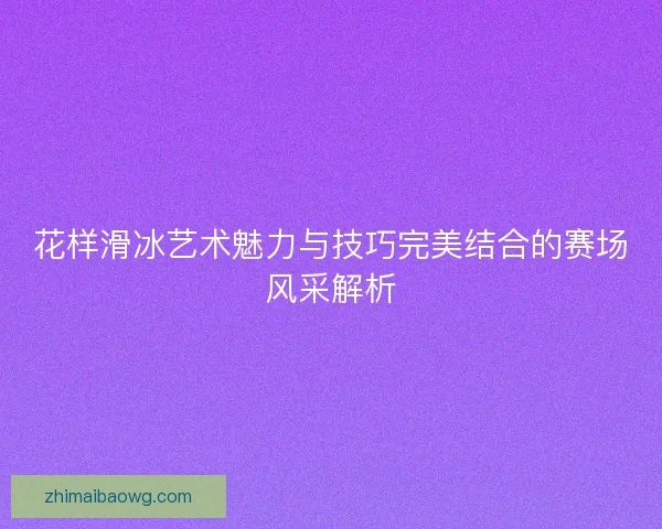 花样滑冰艺术魅力与技巧完美结合的赛场风采解析 花样滑冰艺术魅力与技巧完美结合的赛场风采解析