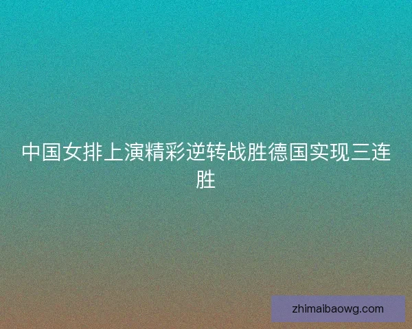 中国女排上演精彩逆转战胜德国实现三连胜 中国女排上演精彩逆转战胜德国实现三连胜